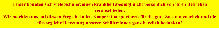 Leider konnten sich viele Schüler:innen krankheitsbedingt nicht persönlich von ihren Betrieben verabschieden. Wir möchten uns auf diesem Wege bei allen Kooperationspartnern für die gute Zusammenarbeit und die fürsorgliche Betreuung unserer Schüler:innen ganz herzlich bedanken!