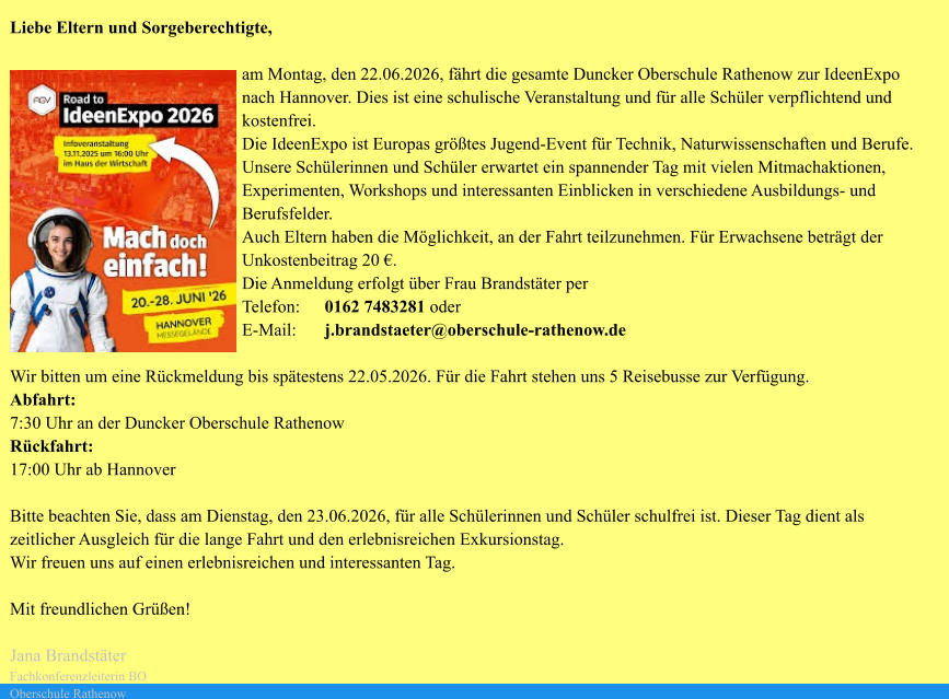 Liebe Eltern und Sorgeberechtigte,  am Montag, den 22.06.2026, fährt die gesamte Duncker Oberschule Rathenow zur IdeenExpo nach Hannover. Dies ist eine schulische Veranstaltung und für alle Schüler verpflichtend und kostenfrei.  Die IdeenExpo ist Europas größtes Jugend-Event für Technik, Naturwissenschaften und Berufe. Unsere Schülerinnen und Schüler erwartet ein spannender Tag mit vielen Mitmachaktionen, Experimenten, Workshops und interessanten Einblicken in verschiedene Ausbildungs- und Berufsfelder.  Auch Eltern haben die Möglichkeit, an der Fahrt teilzunehmen. Für Erwachsene beträgt der Unkostenbeitrag 20 €. Die Anmeldung erfolgt über Frau Brandstäter per  Telefon:	0162 7483281 oder  E-Mail:	j.brandstaeter@oberschule-rathenow.de  Wir bitten um eine Rückmeldung bis spätestens 22.05.2026. Für die Fahrt stehen uns 5 Reisebusse zur Verfügung.  Abfahrt: 7:30 Uhr an der Duncker Oberschule Rathenow Rückfahrt: 17:00 Uhr ab Hannover  Bitte beachten Sie, dass am Dienstag, den 23.06.2026, für alle Schülerinnen und Schüler schulfrei ist. Dieser Tag dient als zeitlicher Ausgleich für die lange Fahrt und den erlebnisreichen Exkursionstag. Wir freuen uns auf einen erlebnisreichen und interessanten Tag.  Mit freundlichen Grüßen!  Jana Brandstäter  Fachkonferenzleiterin BO  Oberschule Rathenow