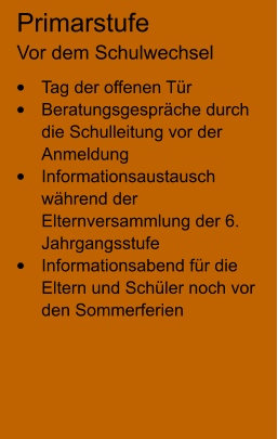 Primarstufe Vor dem Schulwechsel •	Tag der offenen Tür •	Beratungsgespräche durch die Schulleitung vor der Anmeldung •	Informationsaustausch während der Elternversammlung der 6. Jahrgangsstufe •	Informationsabend für die Eltern und Schüler noch vor den Sommerferien