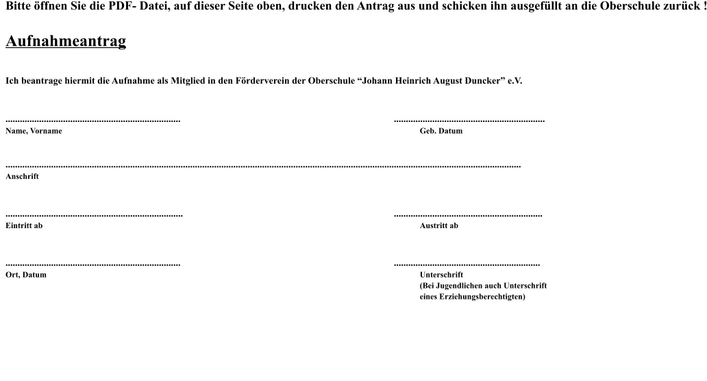 Bitte öffnen Sie die PDF- Datei, auf dieser Seite oben, drucken den Antrag aus und schicken ihn ausgefüllt an die Oberschule zurück !  Aufnahmeantrag  Ich beantrage hiermit die Aufnahme als Mitglied in den Förderverein der Oberschule “Johann Heinrich August Duncker” e.V.   .........................................................................									............................................................... Name, Vorname														Geb. Datum   ....................................................................................................................................................................................................................... Anschrift   ..........................................................................									.............................................................. Eintritt ab															Austritt ab   .........................................................................									............................................................. Ort, Datum															Unterschrift (Bei Jugendlichen auch Unterschrift eines Erziehungsberechtigten)