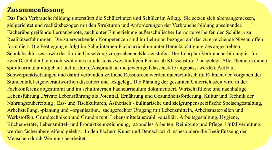 Zusammenfassung Das Fach Verbraucherbildung unterstützt die Schülerinnen und Schüler im Alltag.. Sie setzen sich altersangemessen, zielgerichtet und realitätsbezogen mit den Strukturen und Anforderungen der Verbraucherbildung auseinander. Fächerübergreifende Lernangebote, auch unter Einbeziehung außerschulischer Lernorte verhelfen den Schülern zu Realitätserfahrungen. Die zu erwerbenden Kompetenzen sind im Lehrplan bezogen auf das zu erreichende Niveau offen formuliert. Die Festlegung erfolgt im Schulinternen Fachcurriculum unter Berücksichtigung des angestrebten Schulabschlusses sowie der für die Umsetzung vorgesehenen Klassenstufen. Der Lehrplan Verbraucherbildung ist für zwei Drittel der Unterrichtszeit eines mindestens zweistündigen Faches ab Klassenstufe 7 ausgelegt. Alle Themen können spiralcurricular aufgebaut und in ihrem Anspruch an die jeweilige Klassenstufe angepasst werden. Aufbau, Schwerpunktsetzungen und damit verbunden zeitliche Ressourcen werden innerschulisch im Rahmen der Vorgaben der Stundentafel eigenverantwortlich diskutiert und festgelegt. Die Planung der gesamten Unterrichtszeit wird in der Fachkonferenz abgestimmt und im schulinternen Fachcurriculum dokumentiert. Wirtschaftliche und nachhaltige Lebensführung ,Private Lebensführung als Potential, Ernährung und Gesundheitsförderung, Kultur und Technik der Nahrungszubereitung , Ess- und Tischkulturen, Ästhetisch - kulinarische und zielgruppenspezifische Speisengestaltung,  Arbeitsteilung, -planung und –organisation,  sachgerechter Umgang mit Lebensmitteln, Arbeitsmaterialien und Werkstoffen, Grundtechniken und Grundrezept, Lebensmittelauswahl, -qualität , Arbeitsgestaltung, Hygiene, Küchengeräte, Lebensmittel- und Produktkennzeichnung, rationelles Arbeiten, Reinigung und Pflege, Unfallverhütung, werden fächerübergreifend gelehrt.  In den Fächern Kunst und Deutsch wird insbesondere die Beeinflussung der Menschen durch Werbung bearbeitet.