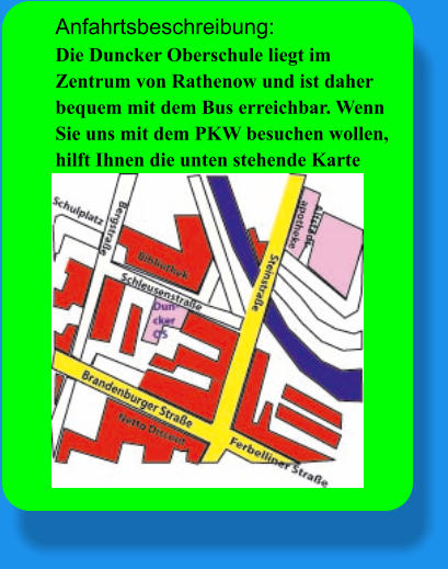 Anfahrtsbeschreibung: Die Duncker Oberschule liegt im Zentrum von Rathenow und ist daher bequem mit dem Bus erreichbar. Wenn Sie uns mit dem PKW besuchen wollen, hilft Ihnen die unten stehende Karte sicher weiter. Wir freuen uns auf Ihren Besuch!